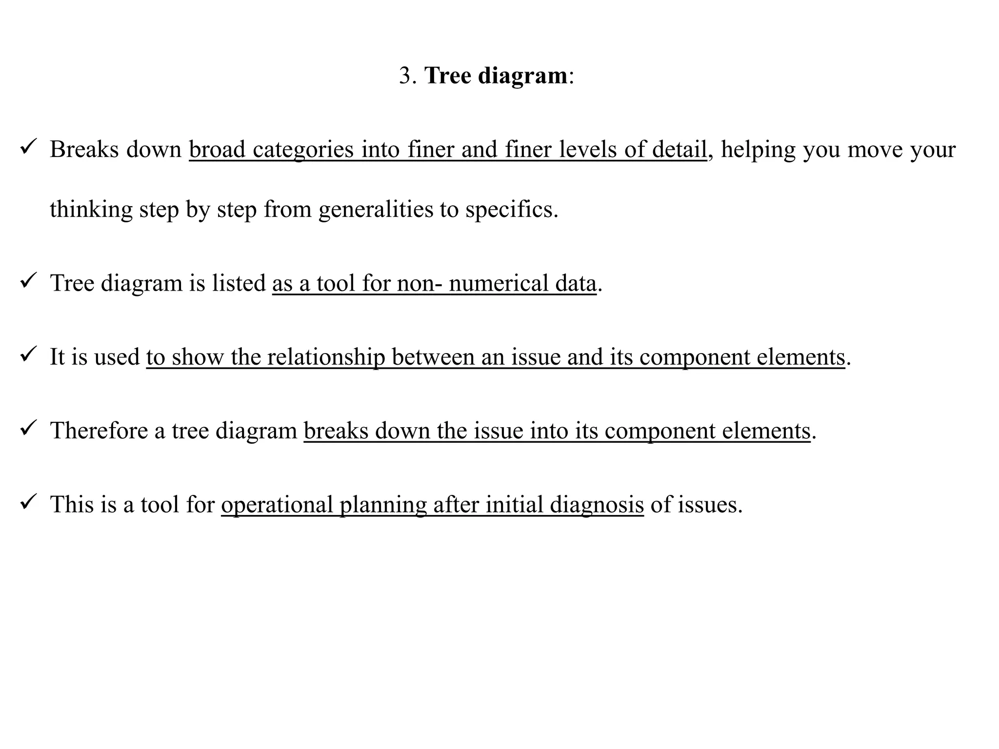 3. Tree diagram:
 Breaks down broad categories into finer and finer levels of detail, helping you move your
thinking step by step from generalities to specifics.
 Tree diagram is listed as a tool for non- numerical data.
 It is used to show the relationship between an issue and its component elements.
 Therefore a tree diagram breaks down the issue into its component elements.
 This is a tool for operational planning after initial diagnosis of issues.
 