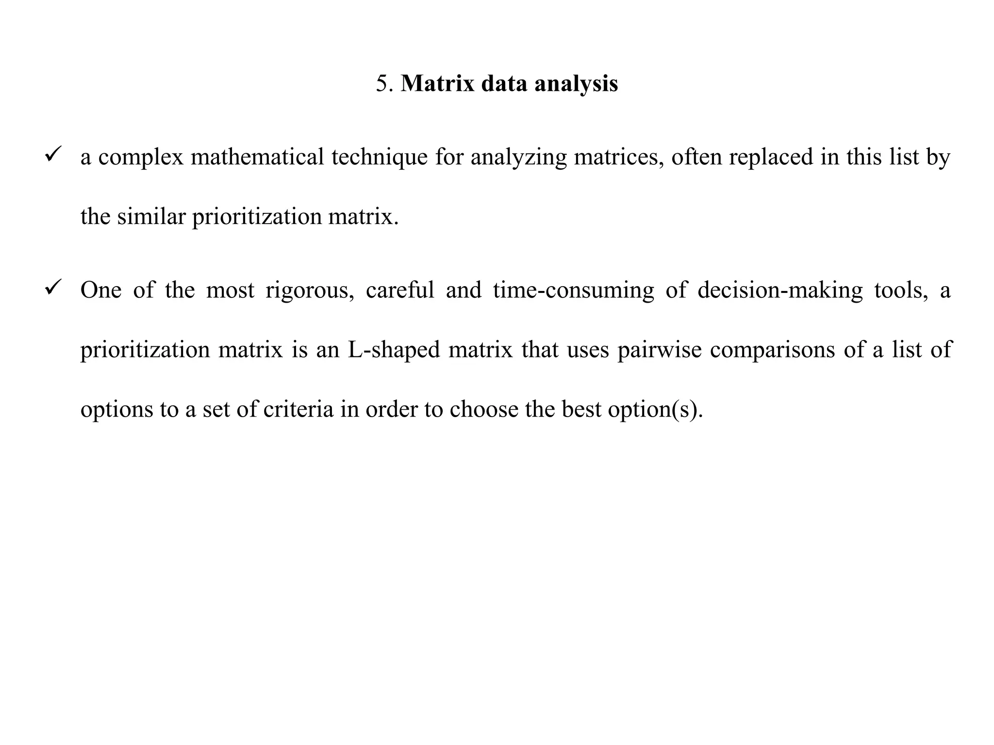 5. Matrix data analysis
 a complex mathematical technique for analyzing matrices, often replaced in this list by
the similar prioritization matrix.
 One of the most rigorous, careful and time-consuming of decision-making tools, a
prioritization matrix is an L-shaped matrix that uses pairwise comparisons of a list of
options to a set of criteria in order to choose the best option(s).
 