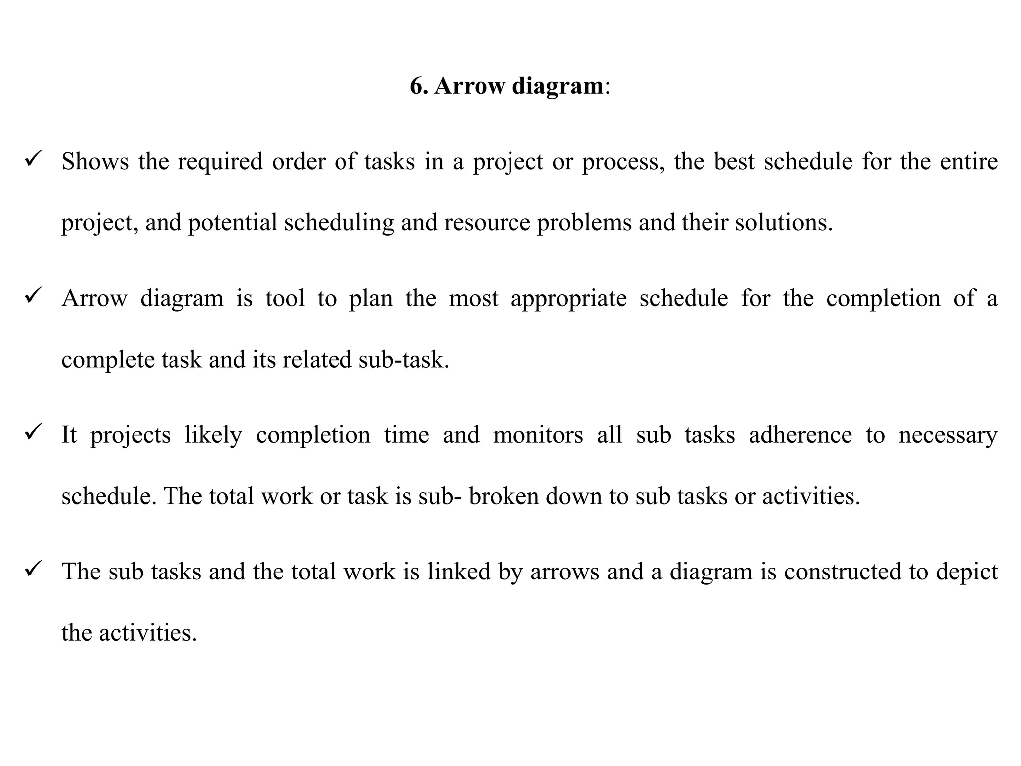 6. Arrow diagram:
 Shows the required order of tasks in a project or process, the best schedule for the entire
project, and potential scheduling and resource problems and their solutions.
 Arrow diagram is tool to plan the most appropriate schedule for the completion of a
complete task and its related sub-task.
 It projects likely completion time and monitors all sub tasks adherence to necessary
schedule. The total work or task is sub- broken down to sub tasks or activities.
 The sub tasks and the total work is linked by arrows and a diagram is constructed to depict
the activities.
 