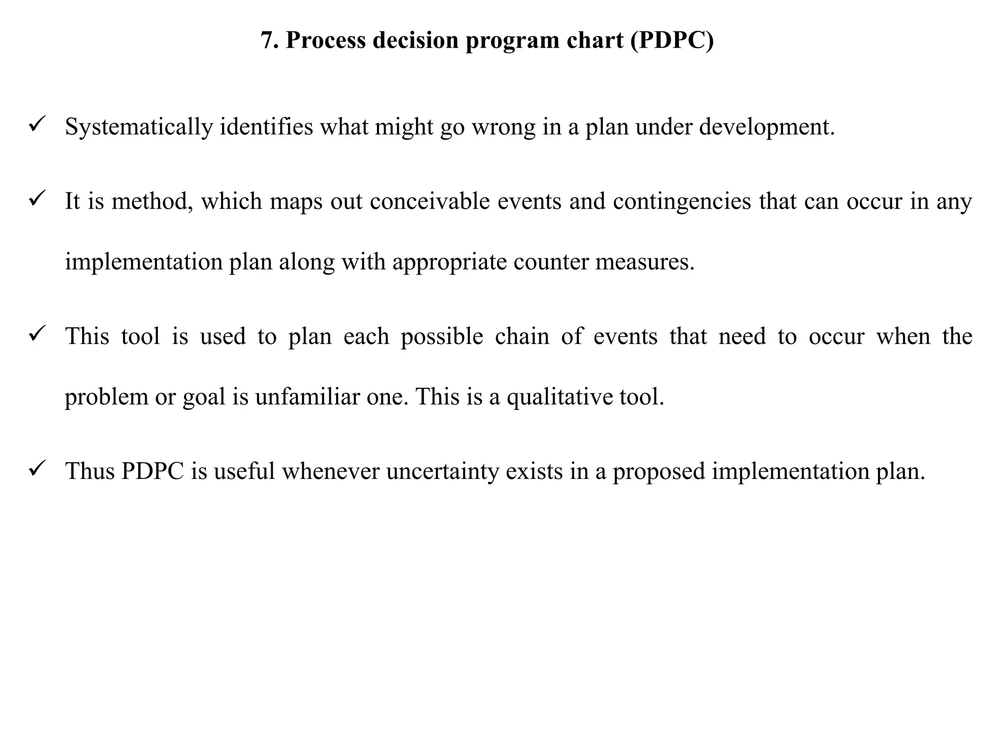 7. Process decision program chart (PDPC)
 Systematically identifies what might go wrong in a plan under development.
 It is method, which maps out conceivable events and contingencies that can occur in any
implementation plan along with appropriate counter measures.
 This tool is used to plan each possible chain of events that need to occur when the
problem or goal is unfamiliar one. This is a qualitative tool.
 Thus PDPC is useful whenever uncertainty exists in a proposed implementation plan.
 