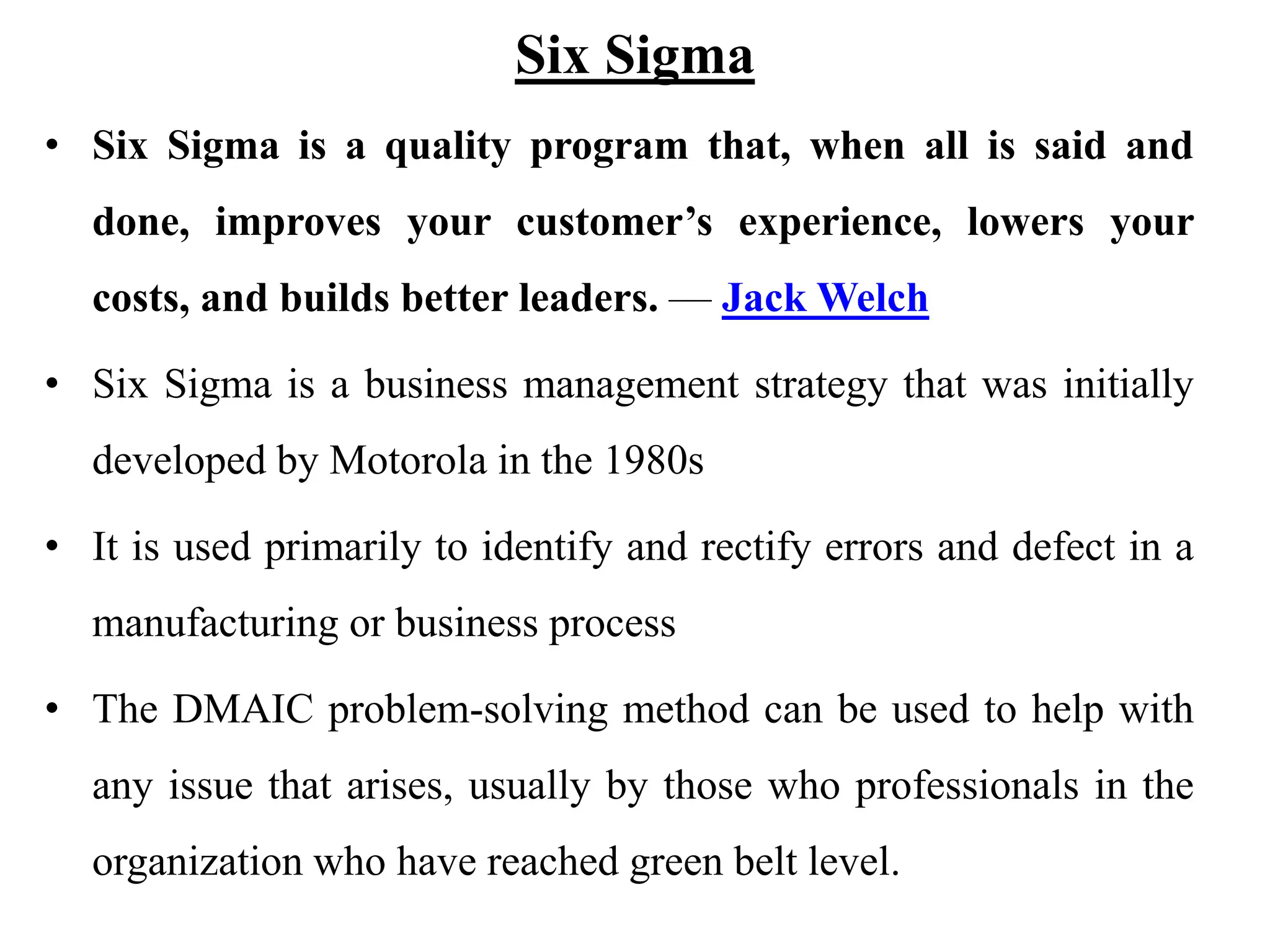 Six Sigma
• Six Sigma is a quality program that, when all is said and
done, improves your customer’s experience, lowers your
costs, and builds better leaders. — Jack Welch
• Six Sigma is a business management strategy that was initially
developed by Motorola in the 1980s
• It is used primarily to identify and rectify errors and defect in a
manufacturing or business process
• The DMAIC problem-solving method can be used to help with
any issue that arises, usually by those who professionals in the
organization who have reached green belt level.
 