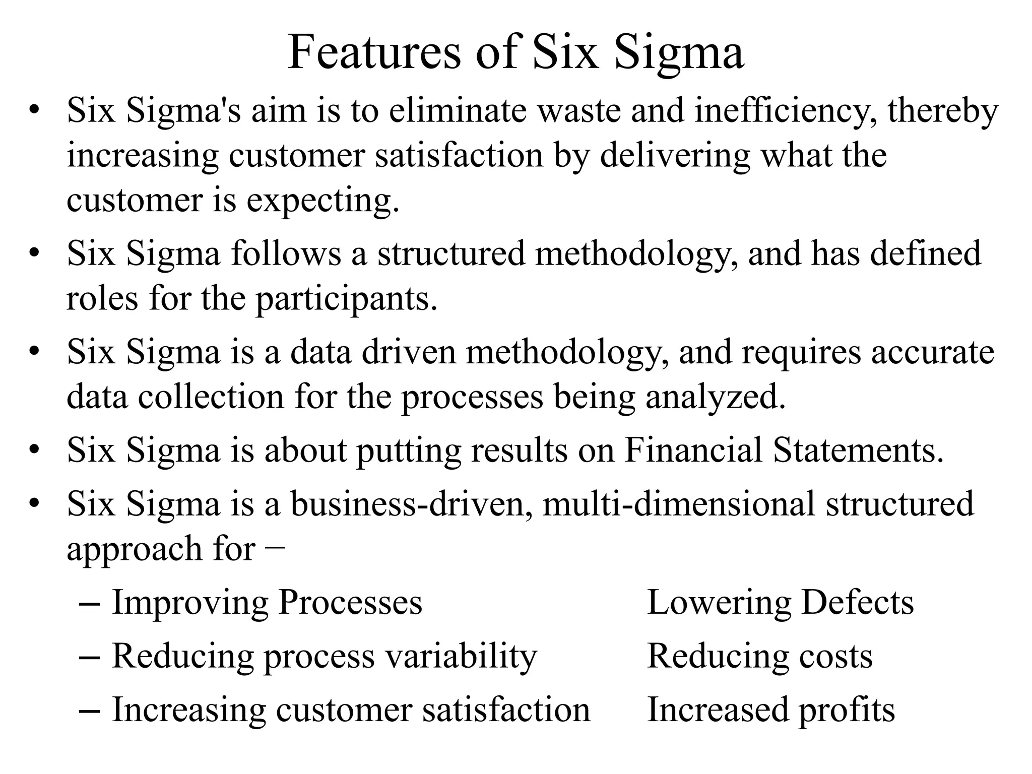 Features of Six Sigma
• Six Sigma's aim is to eliminate waste and inefficiency, thereby
increasing customer satisfaction by delivering what the
customer is expecting.
• Six Sigma follows a structured methodology, and has defined
roles for the participants.
• Six Sigma is a data driven methodology, and requires accurate
data collection for the processes being analyzed.
• Six Sigma is about putting results on Financial Statements.
• Six Sigma is a business-driven, multi-dimensional structured
approach for −
– Improving Processes Lowering Defects
– Reducing process variability Reducing costs
– Increasing customer satisfaction Increased profits
 