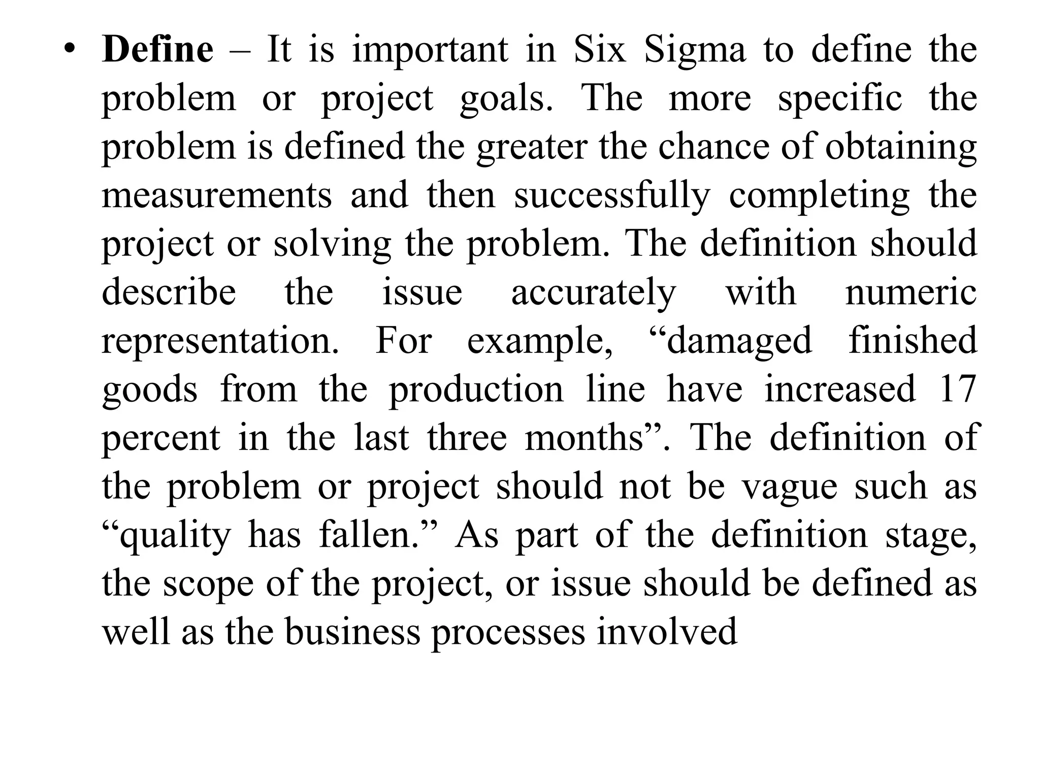 • Define – It is important in Six Sigma to define the
problem or project goals. The more specific the
problem is defined the greater the chance of obtaining
measurements and then successfully completing the
project or solving the problem. The definition should
describe the issue accurately with numeric
representation. For example, “damaged finished
goods from the production line have increased 17
percent in the last three months”. The definition of
the problem or project should not be vague such as
“quality has fallen.” As part of the definition stage,
the scope of the project, or issue should be defined as
well as the business processes involved
 