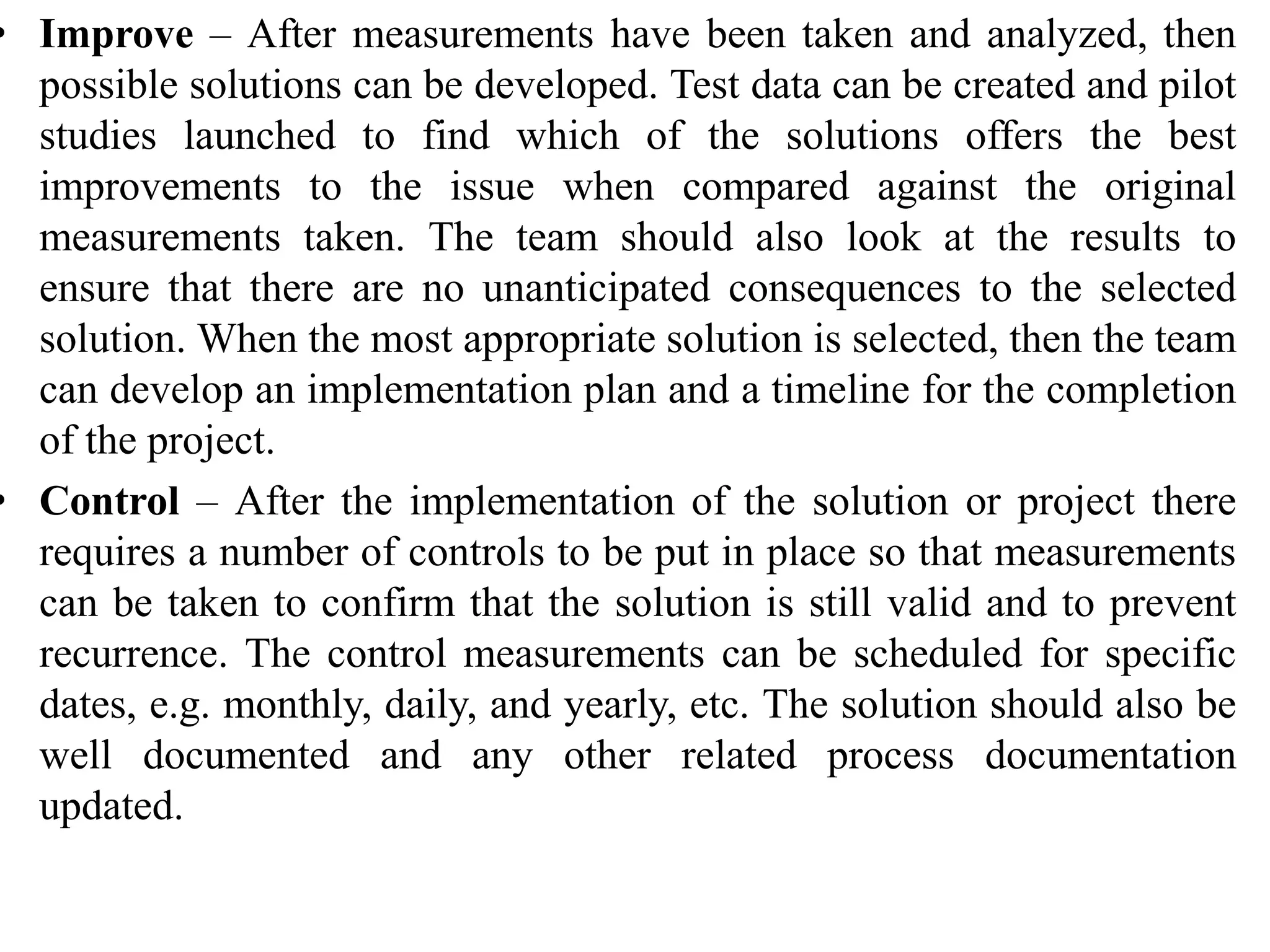 • Improve – After measurements have been taken and analyzed, then
possible solutions can be developed. Test data can be created and pilot
studies launched to find which of the solutions offers the best
improvements to the issue when compared against the original
measurements taken. The team should also look at the results to
ensure that there are no unanticipated consequences to the selected
solution. When the most appropriate solution is selected, then the team
can develop an implementation plan and a timeline for the completion
of the project.
• Control – After the implementation of the solution or project there
requires a number of controls to be put in place so that measurements
can be taken to confirm that the solution is still valid and to prevent
recurrence. The control measurements can be scheduled for specific
dates, e.g. monthly, daily, and yearly, etc. The solution should also be
well documented and any other related process documentation
updated.
 