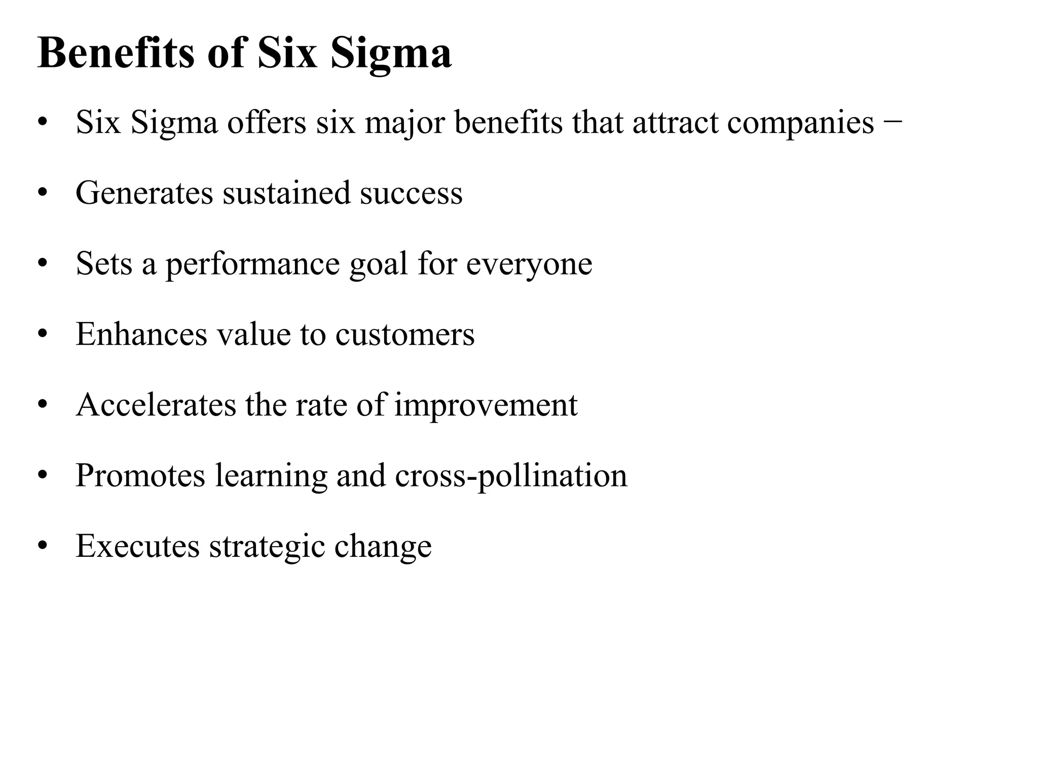 Benefits of Six Sigma
• Six Sigma offers six major benefits that attract companies −
• Generates sustained success
• Sets a performance goal for everyone
• Enhances value to customers
• Accelerates the rate of improvement
• Promotes learning and cross-pollination
• Executes strategic change
 