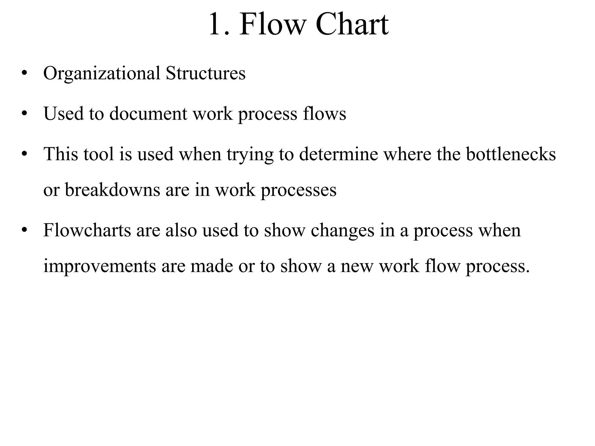 1. Flow Chart
• Organizational Structures
• Used to document work process flows
• This tool is used when trying to determine where the bottlenecks
or breakdowns are in work processes
• Flowcharts are also used to show changes in a process when
improvements are made or to show a new work flow process.
 