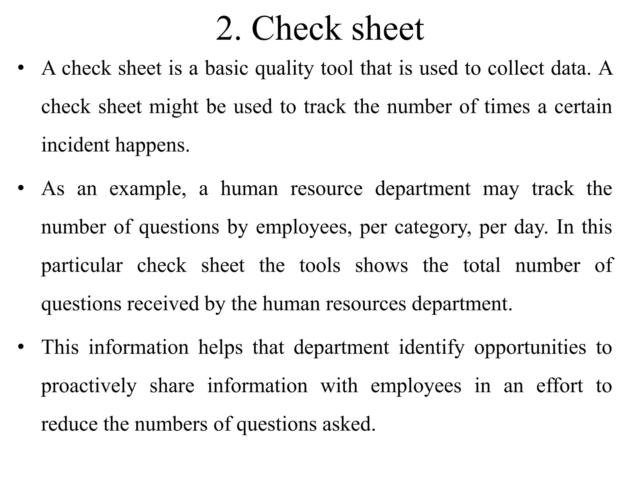 2. Check sheet
• A check sheet is a basic quality tool that is used to collect data. A
check sheet might be used to track the number of times a certain
incident happens.
• As an example, a human resource department may track the
number of questions by employees, per category, per day. In this
particular check sheet the tools shows the total number of
questions received by the human resources department.
• This information helps that department identify opportunities to
proactively share information with employees in an effort to
reduce the numbers of questions asked.
 
