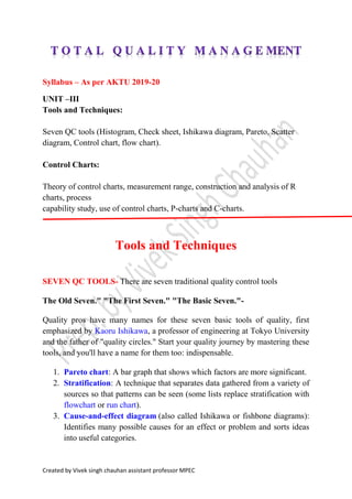 Created by Vivek singh chauhan assistant professor MPEC
Syllabus – As per AKTU 2019-20
UNIT –III
Tools and Techniques:
Seven QC tools (Histogram, Check sheet, Ishikawa diagram, Pareto, Scatter
diagram, Control chart, flow chart).
Control Charts:
Theory of control charts, measurement range, construction and analysis of R
charts, process
capability study, use of control charts, P-charts and C-charts.
Tools and Techniques
SEVEN QC TOOLS- There are seven traditional quality control tools
The Old Seven." "The First Seven." "The Basic Seven."-
Quality pros have many names for these seven basic tools of quality, first
emphasized by Kaoru Ishikawa, a professor of engineering at Tokyo University
and the father of "quality circles." Start your quality journey by mastering these
tools, and you'll have a name for them too: indispensable.
1. Pareto chart: A bar graph that shows which factors are more significant.
2. Stratification: A technique that separates data gathered from a variety of
sources so that patterns can be seen (some lists replace stratification with
flowchart or run chart).
3. Cause-and-effect diagram (also called Ishikawa or fishbone diagrams):
Identifies many possible causes for an effect or problem and sorts ideas
into useful categories.
 