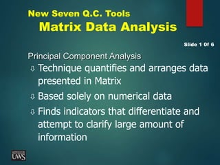 New Seven Q.C. Tools
Matrix Data Analysis
Principal Component Analysis
 Technique quantifies and arranges data
presented in Matrix
 Based solely on numerical data
 Finds indicators that differentiate and
attempt to clarify large amount of
information
Slide 1 0f 6
 
