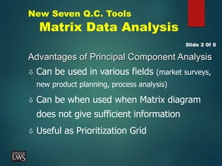 New Seven Q.C. Tools
Matrix Data Analysis
Advantages of Principal Component Analysis
 Can be used in various fields (market surveys,
new product planning, process analysis)
 Can be when used when Matrix diagram
does not give sufficient information
 Useful as Prioritization Grid
Slide 2 0f 6
 