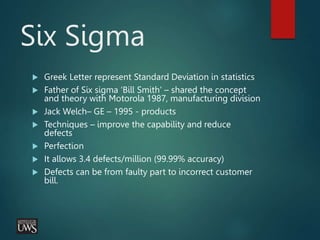 Six Sigma
 Greek Letter represent Standard Deviation in statistics
 Father of Six sigma ‘Bill Smith’ – shared the concept
and theory with Motorola 1987, manufacturing division
 Jack Welch– GE – 1995 - products
 Techniques – improve the capability and reduce
defects
 Perfection
 It allows 3.4 defects/million (99.99% accuracy)
 Defects can be from faulty part to incorrect customer
bill.
 
