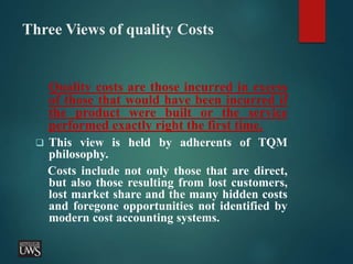 Three Views of quality Costs
Quality costs are those incurred in excess
of those that would have been incurred if
the product were built or the service
performed exactly right the first time.
 This view is held by adherents of TQM
philosophy.
Costs include not only those that are direct,
but also those resulting from lost customers,
lost market share and the many hidden costs
and foregone opportunities not identified by
modern cost accounting systems.
 