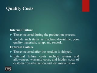 Quality Costs
Internal Failure
 Those incurred during the production process.
 Include such items as machine downtime, poor
quality materials, scrap, and rework.
External Failure
 Those incurred after the product is shipped.
 External failure costs include returns and
allowances, warranty costs, and hidden costs of
customer dissatisfaction and lost market share.
 