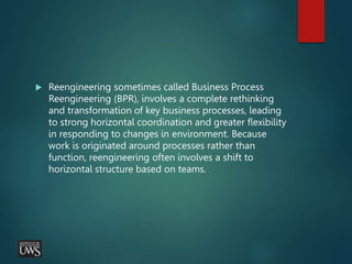 Reengineering sometimes called Business Process
Reengineering (BPR), involves a complete rethinking
and transformation of key business processes, leading
to strong horizontal coordination and greater flexibility
in responding to changes in environment. Because
work is originated around processes rather than
function, reengineering often involves a shift to
horizontal structure based on teams.
 