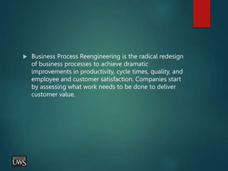  Business Process Reengineering is the radical redesign
of business processes to achieve dramatic
improvements in productivity, cycle times, quality, and
employee and customer satisfaction. Companies start
by assessing what work needs to be done to deliver
customer value.
 