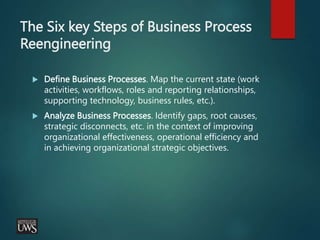 The Six key Steps of Business Process
Reengineering
 Define Business Processes. Map the current state (work
activities, workflows, roles and reporting relationships,
supporting technology, business rules, etc.).
 Analyze Business Processes. Identify gaps, root causes,
strategic disconnects, etc. in the context of improving
organizational effectiveness, operational efficiency and
in achieving organizational strategic objectives.
 