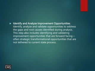  Identify and Analyze Improvement Opportunities.
Identify, analyze and validate opportunities to address
the gaps and root causes identified during analysis.
This step also includes identifying and validating
improvement opportunities that are forward facing –
often strategic transformational opportunities that are
not tethered to current state process.
 
