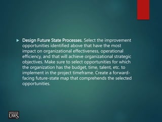  Design Future State Processes. Select the improvement
opportunities identified above that have the most
impact on organizational effectiveness, operational
efficiency, and that will achieve organizational strategic
objectives. Make sure to select opportunities for which
the organization has the budget, time, talent, etc. to
implement in the project timeframe. Create a forward-
facing future-state map that comprehends the selected
opportunities.
 