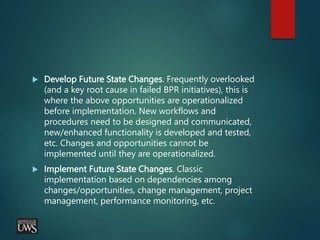  Develop Future State Changes. Frequently overlooked
(and a key root cause in failed BPR initiatives), this is
where the above opportunities are operationalized
before implementation. New workflows and
procedures need to be designed and communicated,
new/enhanced functionality is developed and tested,
etc. Changes and opportunities cannot be
implemented until they are operationalized.
 Implement Future State Changes. Classic
implementation based on dependencies among
changes/opportunities, change management, project
management, performance monitoring, etc.
 