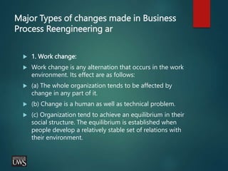 Major Types of changes made in Business
Process Reengineering ar
 1. Work change:
 Work change is any alternation that occurs in the work
environment. Its effect are as follows:
 (a) The whole organization tends to be affected by
change in any part of it.
 (b) Change is a human as well as technical problem.
 (c) Organization tend to achieve an equilibrium in their
social structure. The equilibrium is established when
people develop a relatively stable set of relations with
their environment.
 