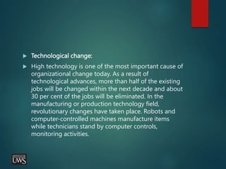  Technological change:
 High technology is one of the most important cause of
organizational change today. As a result of
technological advances, more than half of the existing
jobs will be changed within the next decade and about
30 per cent of the jobs will be eliminated. In the
manufacturing or production technology field,
revolutionary changes have taken place. Robots and
computer-controlled machines manufacture items
while technicians stand by computer controls,
monitoring activities.
 