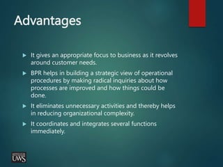 Advantages
 It gives an appropriate focus to business as it revolves
around customer needs.
 BPR helps in building a strategic view of operational
procedures by making radical inquiries about how
processes are improved and how things could be
done.
 It eliminates unnecessary activities and thereby helps
in reducing organizational complexity.
 It coordinates and integrates several functions
immediately.
 