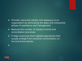  Provides improved viability and adequacy to an
organization by eliminating the delay and unessential
phases of operations and management.
 Reduced the number of checks/controls and
reconciliation processes.
 It helps overcome short-sighted approaches that
usually emerge from excessive concentration on
functional boundaries.

 