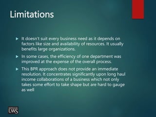 Limitations
 It doesn’t suit every business need as it depends on
factors like size and availability of resources. It usually
benefits large organizations.
 In some cases, the efficiency of one department was
improved at the expense of the overall process.
 This BPR approach does not provide an immediate
resolution. It concentrates significantly upon long haul
income collaborations of a business which not only
takes some effort to take shape but are hard to gauge
as well
 