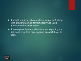  It might require a substantial investment in IT along
with proper planning, fantastic teamwork, and
exceptional implementation.
 It can replace humans when it comes to getting the
job done error-free hence posing as a real threat to
jobs.
 