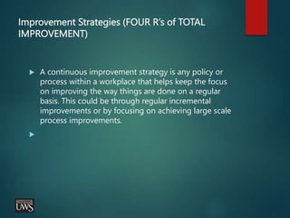 Improvement Strategies (FOUR R’s of TOTAL
IMPROVEMENT)
 A continuous improvement strategy is any policy or
process within a workplace that helps keep the focus
on improving the way things are done on a regular
basis. This could be through regular incremental
improvements or by focusing on achieving large scale
process improvements.

 