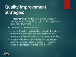 Quality Improvement
Strategies
 1. Repair Strategy: As its name implies, the repair
strategy aims at fixing things right so that to perform
its designed functions.
 There are two levels of repair:
 In the first level, an individual or team identifies the
problem and eliminates the root cause(s) of the
problem and hence it results in a permanent solution.
 In the second level, if a customer receives a faulty
product, the product is either replaced or repaired,
which is a temporary or short-term measure
 
