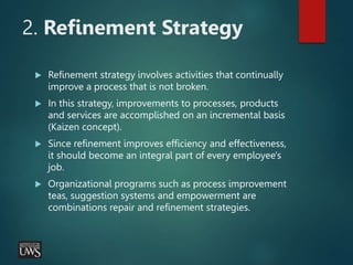 2. Refinement Strategy
 Refinement strategy involves activities that continually
improve a process that is not broken.
 In this strategy, improvements to processes, products
and services are accomplished on an incremental basis
(Kaizen concept).
 Since refinement improves efficiency and effectiveness,
it should become an integral part of every employee's
job.
 Organizational programs such as process improvement
teas, suggestion systems and empowerment are
combinations repair and refinement strategies.
 