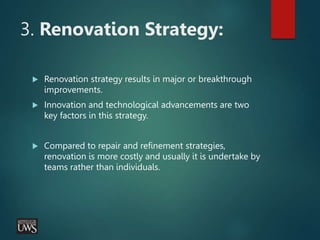 3. Renovation Strategy:
 Renovation strategy results in major or breakthrough
improvements.
 Innovation and technological advancements are two
key factors in this strategy.
 Compared to repair and refinement strategies,
renovation is more costly and usually it is undertake by
teams rather than individuals.
 