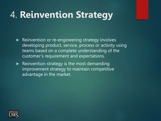 4. Reinvention Strategy
 Reinvention or re-engineering strategy involves
developing product, service, process or activity using
teams based on a complete understanding of the
customer’s requirement and expectations.
 Reinvention strategy is the most demanding
improvement strategy to maintain competitive
advantage in the market.
 