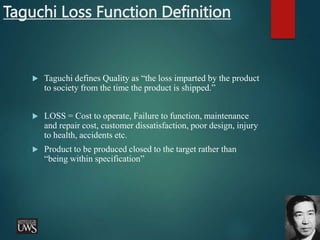 Taguchi Loss Function Definition
 Taguchi defines Quality as “the loss imparted by the product
to society from the time the product is shipped.”
 LOSS = Cost to operate, Failure to function, maintenance
and repair cost, customer dissatisfaction, poor design, injury
to health, accidents etc.
 Product to be produced closed to the target rather than
“being within specification”
 