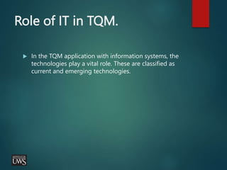 Role of IT in TQM.
 In the TQM application with information systems, the
technologies play a vital role. These are classified as
current and emerging technologies.
 