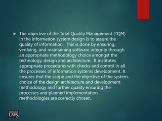  The objective of the Total Quality Management (TQM)
in the information system design is to assure the
quality of information. This is done by ensuring,
verifying, and maintaining software integrity through
an appropriate methodology choice amongst the
technology, design and architecture. It institutes
appropriate procedures with checks and control in all
the processes of information systems development. It
ensures that the scope and the objective of the system,
choice of the design architecture and development
methodology and further quality ensuring the
processes and planned implementation
methodologies are correctly chosen.
 