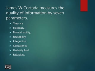James W Cortada measures the
quality of information by seven
parameters.
 They are
 Flexibility,
 Maintainability,
 Reusability,
 Integration,
 Consistency,
 Usability And
 Reliability.
 
