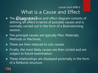 cause and effect
What is a Cause and Effect
Diagram?
 The process of a cause and effect diagram consists of
defining an effect in terms of possible causes and is
normally carried out in the form of a Brainstorming
session.
 The principal causes are typically Man, Materials,
Methods or Machines.
 These are then reduced to sub-causes.
 Finally, the most likely causes are then circled and are
subject to future examination.
 These relationships are displayed pictorially in the form
of a fishbone structure.
 