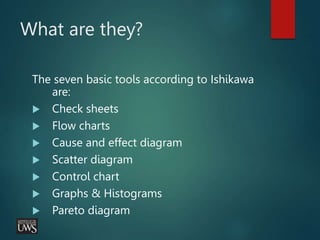 What are they?
The seven basic tools according to Ishikawa
are:
 Check sheets
 Flow charts
 Cause and effect diagram
 Scatter diagram
 Control chart
 Graphs & Histograms
 Pareto diagram
 