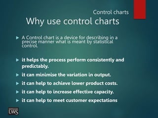 Control charts
Why use control charts
 A Control chart is a device for describing in a
precise manner what is meant by statistical
control.
 it helps the process perform consistently and
predictably.
 it can minimise the variation in output.
 it can help to achieve lower product costs.
 it can help to increase effective capacity.
 it can help to meet customer expectations
 