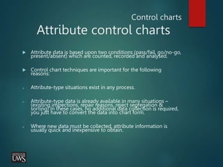 Control charts
Attribute control charts
 Attribute data is based upon two conditions (pass/fail, go/no-go,
present/absent) which are counted, recorded and analysed.
 Control chart techniques are important for the following
reasons:
 Attribute-type situations exist in any process.
 Attribute-type data is already available in many situations –
(existing inspections, repair reasons, reject segregation &
sorting) In these cases, no additional data collection is required,
you just have to convert the data into chart form.
 Where new data must be collected, attribute information is
usually quick and inexpensive to obtain.
 
