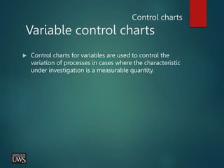 Control charts
Variable control charts
 Control charts for variables are used to control the
variation of processes in cases where the characteristic
under investigation is a measurable quantity.
 