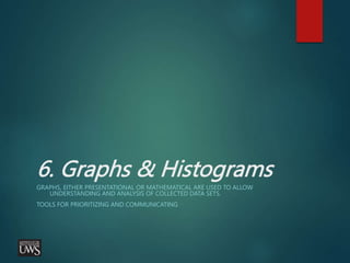 6. Graphs & Histograms
GRAPHS, EITHER PRESENTATIONAL OR MATHEMATICAL ARE USED TO ALLOW
UNDERSTANDING AND ANALYSIS OF COLLECTED DATA SETS.
TOOLS FOR PRIORITIZING AND COMMUNICATING
 