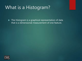 What is a Histogram?
 The Histogram is a graphical representation of data
that is a dimensional measurement of one feature.
 