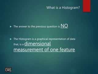 What is a Histogram?
 The answer to the previous question is NO
 The Histogram is a graphical representation of data
that, is a dimensional
measurement of one feature.
 