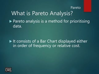 Pareto
What is Pareto Analysis?
 Pareto analysis is a method for prioritising
data.
 It consists of a Bar Chart displayed either
in order of frequency or relative cost.
 