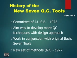 History of the
New Seven Q.C. Tools
 Committee of J.U.S.E. - 1972
 Aim was to develop more QC
techniques with design approach
 Work in conjunction with original Basic
Seven Tools
 New set of methods (N7) - 1977
Slide 1 0f 2
 