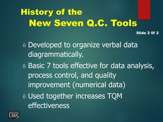 History of the
New Seven Q.C. Tools
 Developed to organize verbal data
diagrammatically.
 Basic 7 tools effective for data analysis,
process control, and quality
improvement (numerical data)
 Used together increases TQM
effectiveness
Slide 2 0f 2
 