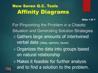 New Seven Q.C. Tools
Affinity Diagrams
For Pinpointing the Problem in a Chaotic
Situation and Generating Solution Strategies
 Gathers large amounts of intertwined
verbal data (ideas, opinions, issues)
 Organizes the data into groups based
on natural relationship
 Makes it feasible for further analysis
and to find a solution to the problem.
Slide 1 0f 7
 